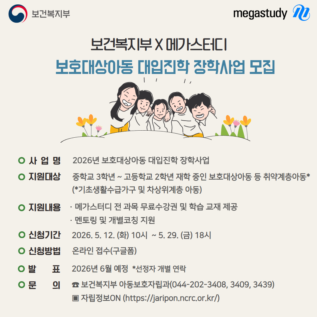 보건복지부 megastudy 보건복지부 X 메가스터디 보호대상아동 대입진학 장학사업 모집 사 업 명 2026년 보호대상아동 대입진학 장학사업 지원대상 중학교 3학년 ~ 고등학교 2학년 재학 중인 보호대상아동 등 취약계층아동* (*기초생활수급가구 및 차상위계층 아동) 지원내용 · 메가스터디 전 과목 무료수강권 및 학습 교재 제공 · 멘토링 및 개별코칭 지원 신청기간 2026. 5. 12. (화) 10시 ~ 5. 29. (금) 18시 신청방법 온라인 접수(구글폼) 발 표 2026년 6월 예정 *선정자 개별 연락 문 의 ☎ 보건복지부 아동보호자립과(044-202-3408, 3409, 3439) ▣ 자립정보ON (https://jaripon.ncrc.or.kr/)