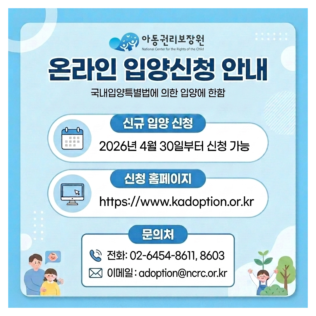 아동권리보장원 National Center for the Rights of the Child 온라인 입양신청 안내 국내입양특별법에 의한 입양에 한함 신규 입양 신청 2026년 4월 30일부터 신청 가능 신청 홈페이지 https://www.kadoption.or.kr  문의처 전화: 02-6454-8611, 8603 이메일 : adoption@ncrc.or.kr